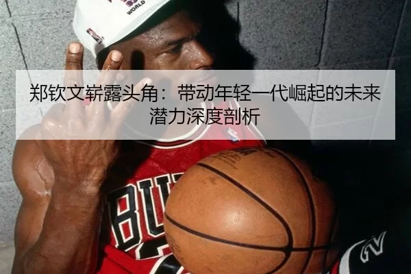 郑钦文崭露头角：带动年轻一代崛起的未来潜力深度剖析